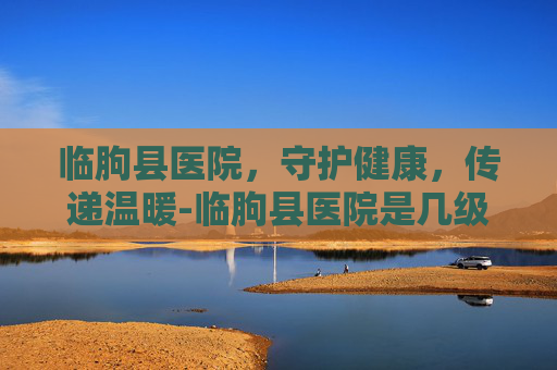 临朐县医院，守护健康，传递温暖-临朐县医院是几级医院