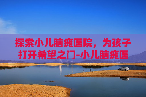 探索小儿脑瘫医院，为孩子打开希望之门-小儿脑瘫医院排名