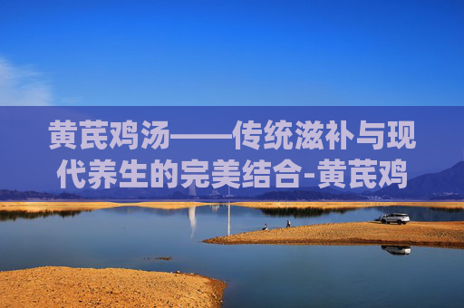 黄芪鸡汤——传统滋补与现代养生的完美结合-黄芪鸡汤小孩能吃吗