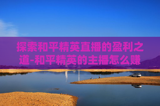 探索和平精英直播的盈利之道-和平精英的主播怎么赚钱