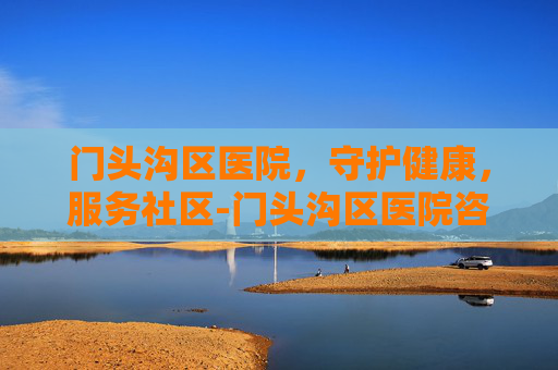 门头沟区医院，守护健康，服务社区-门头沟区医院咨询电话