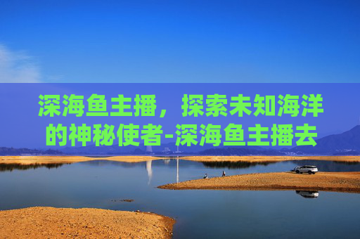 深海鱼主播，探索未知海洋的神秘使者-深海鱼主播去哪直播了