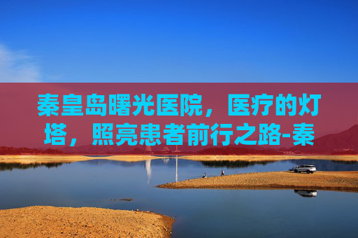 秦皇岛曙光医院，医疗的灯塔，照亮患者前行之路-秦皇岛曙光医院简介