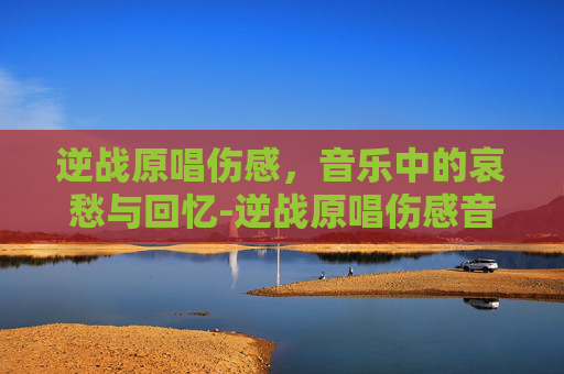逆战原唱伤感，音乐中的哀愁与回忆-逆战原唱伤感音乐