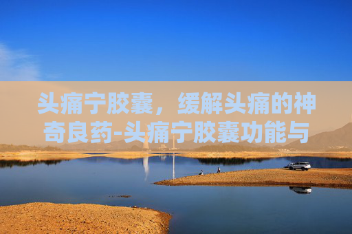 头痛宁胶囊，缓解头痛的神奇良药-头痛宁胶囊功能与主治