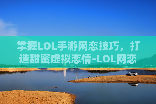 掌握LOL手游网恋技巧，打造甜蜜虚拟恋情-LOL网恋指南