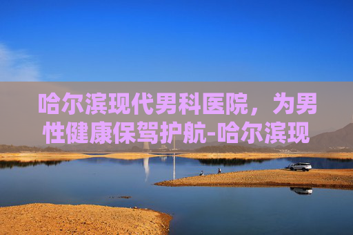 哈尔滨现代男科医院，为男性健康保驾护航-哈尔滨现代男科医院可靠吗