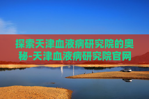 探索天津血液病研究院的奥秘-天津血液病研究院官网