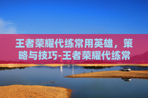 王者荣耀代练常用英雄，策略与技巧-王者荣耀代练常用英雄