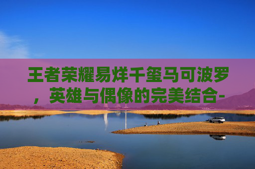 王者荣耀易烊千玺马可波罗，英雄与偶像的完美结合-王者荣耀马可波罗视频