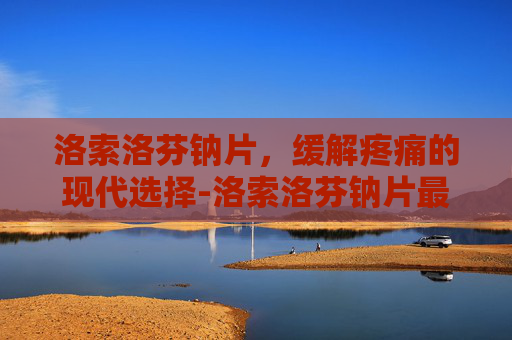 洛索洛芬钠片，缓解疼痛的现代选择-洛索洛芬钠片最多吃几天