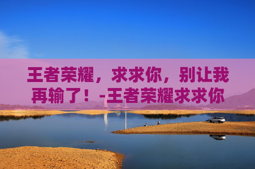 王者荣耀，求求你，别让我再输了！-王者荣耀求求你阻止我