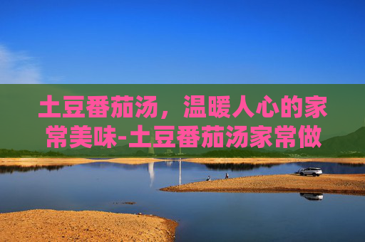 土豆番茄汤，温暖人心的家常美味-土豆番茄汤家常做法