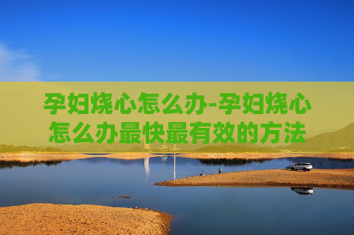 孕妇烧心怎么办-孕妇烧心怎么办最快最有效的方法