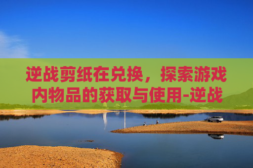 逆战剪纸在兑换，探索游戏内物品的获取与使用-逆战兑换卷