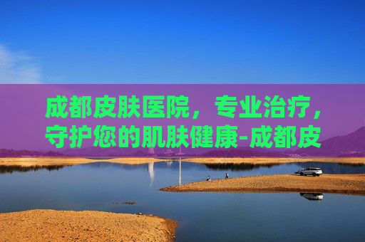 成都皮肤医院，专业治疗，守护您的肌肤健康-成都皮肤医院位置