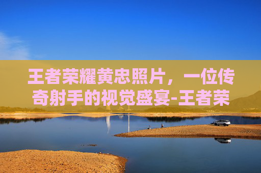 王者荣耀黄忠照片，一位传奇射手的视觉盛宴-王者荣耀黄忠的图片