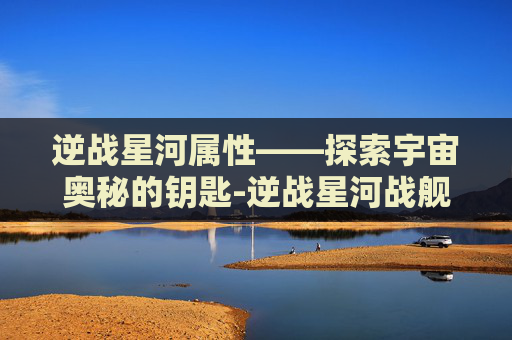 逆战星河属性——探索宇宙奥秘的钥匙-逆战星河战舰打法