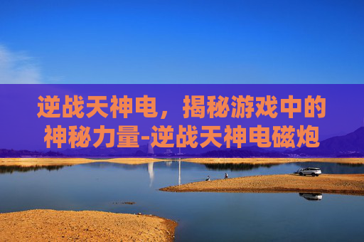 逆战天神电，揭秘游戏中的神秘力量-逆战天神电磁炮