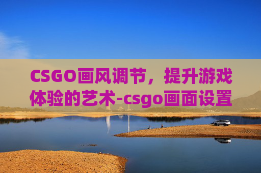 CSGO画风调节，提升游戏体验的艺术-csgo画面设置最佳方案