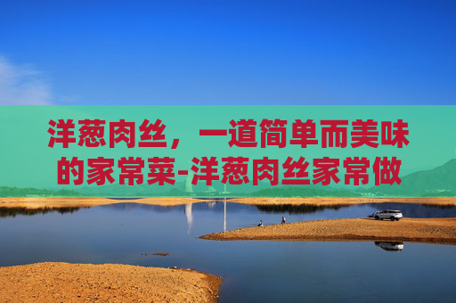 洋葱肉丝，一道简单而美味的家常菜-洋葱肉丝家常做法