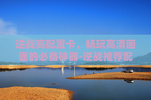 逆战高配置卡，畅玩高清画面的必备神器-逆战推荐配置