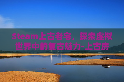 Steam上古老宅，探索虚拟世界中的复古魅力-上古房子有什么用