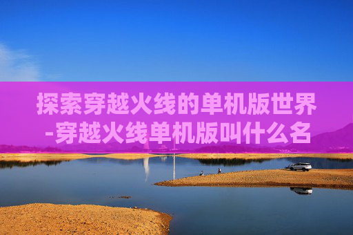 探索穿越火线的单机版世界-穿越火线单机版叫什么名字