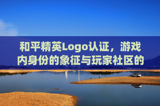 和平精英Logo认证，游戏内身份的象征与玩家社区的纽带-和平精英认证标志大全