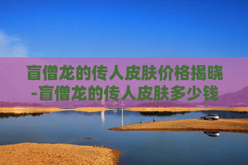 盲僧龙的传人皮肤价格揭晓-盲僧龙的传人皮肤多少钱一个