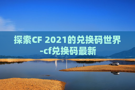 探索CF 2021的兑换码世界-cf兑换码最新