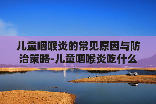 儿童咽喉炎的常见原因与防治策略-儿童咽喉炎吃什么药