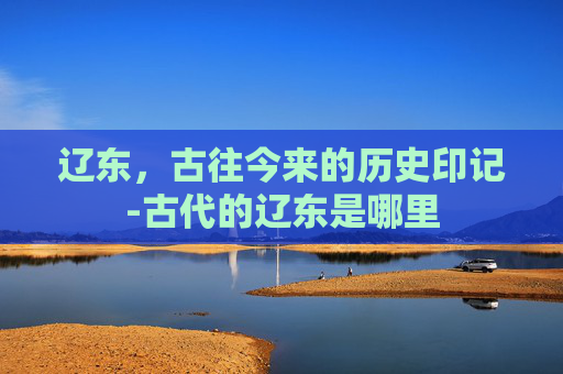 辽东，古往今来的历史印记-古代的辽东是哪里