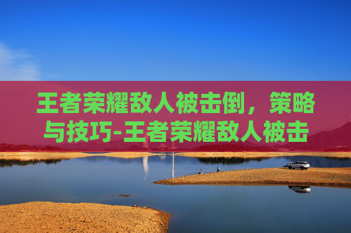 王者荣耀敌人被击倒，策略与技巧-王者荣耀敌人被击倒视频