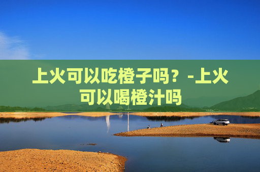 上火可以吃橙子吗？-上火可以喝橙汁吗