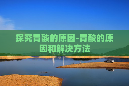 探究胃酸的原因-胃酸的原因和解决方法