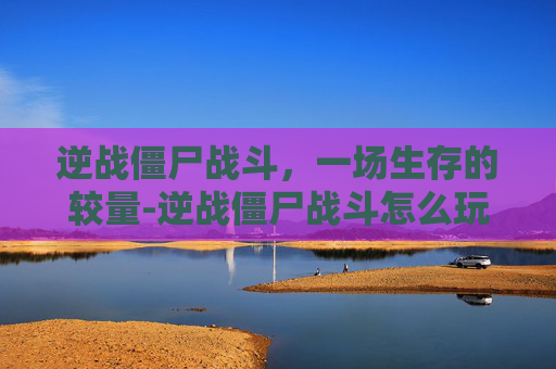 逆战僵尸战斗，一场生存的较量-逆战僵尸战斗怎么玩