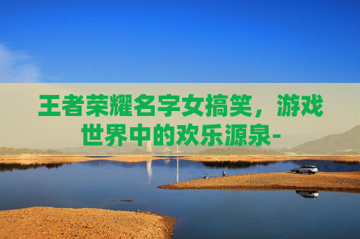 王者荣耀名字女搞笑，游戏世界中的欢乐源泉-