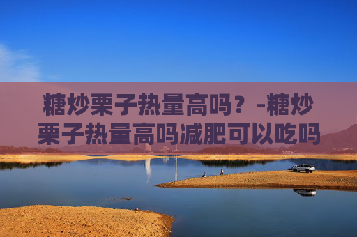 糖炒栗子热量高吗？-糖炒栗子热量高吗减肥可以吃吗