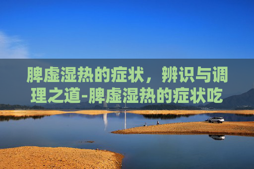 脾虚湿热的症状，辨识与调理之道-脾虚湿热的症状吃什么药