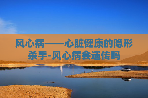 风心病——心脏健康的隐形杀手-风心病会遗传吗