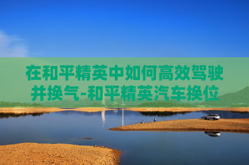 在和平精英中如何高效驾驶并换气-和平精英汽车换位键怎么调