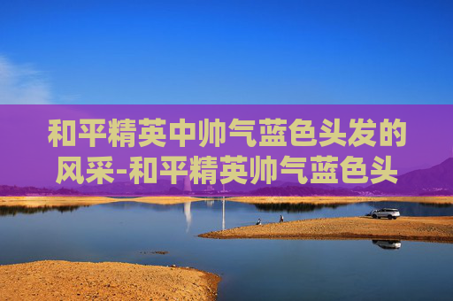 和平精英中帅气蓝色头发的风采-和平精英帅气蓝色头发女生