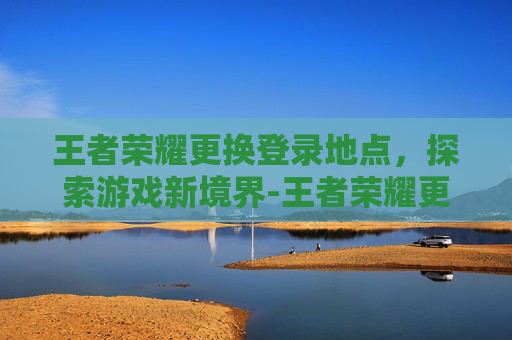王者荣耀更换登录地点，探索游戏新境界-王者荣耀更换地区在哪里