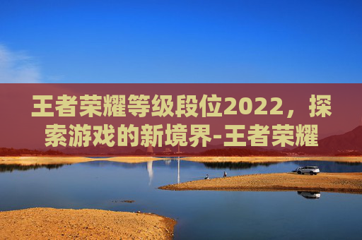 王者荣耀等级段位2022，探索游戏的新境界-王者荣耀等级段位2022最新