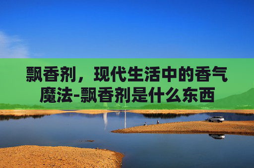 飘香剂，现代生活中的香气魔法-飘香剂是什么东西