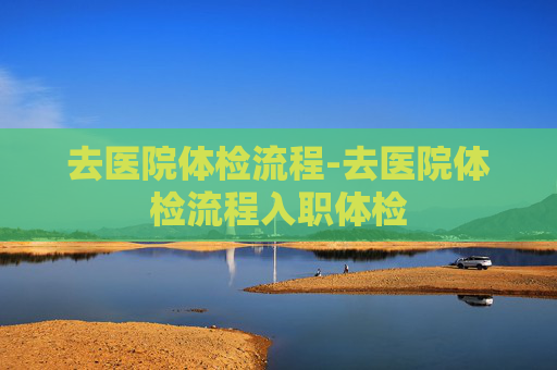 去医院体检流程-去医院体检流程入职体检