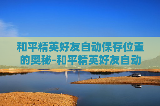 和平精英好友自动保存位置的奥秘-和平精英好友自动保存位置怎么设置