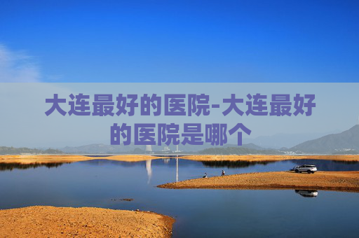 大连最好的医院-大连最好的医院是哪个