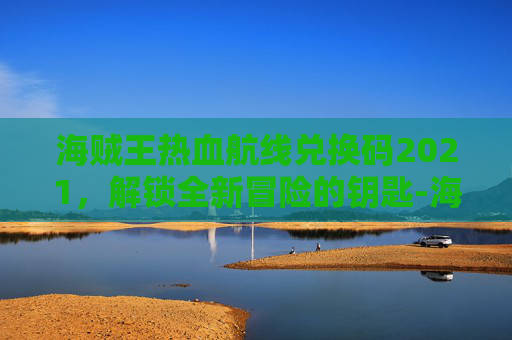 海贼王热血航线兑换码2021，解锁全新冒险的钥匙-海贼王热血航线兑换码永久有效